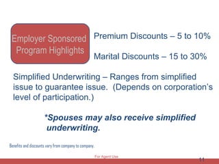 Benefits and discounts vary from company to company. Premium Discounts – 5 to 10% Marital Discounts – 15 to 30% Simplified Underwriting – Ranges from simplified issue to guarantee issue.  (Depends on corporation’s level of participation.)  *Spouses may also receive simplified  underwriting. Employer Sponsored  Program Highlights For Agent Use Only 
