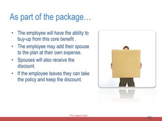 As part of the package… The employee will have the ability to buy-up from this core benefit .  The employee may add their spouse to the plan at their own expense. Spouses will also receive the discount.  If the employee leaves they can take the policy and keep the discount.  For Agent Use Only 