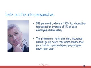 Let’s put this into perspective. $36 per month, which is 100% tax deductible, represents an average of 1% of each employee’s base salary. The premium on long-term care insurance doesn’t go up every year which means that your cost as a percentage of payroll goes down each year. For Agent Use Only 