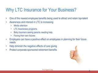 Why LTC Insurance for Your Business? One of the newest employee benefits being used to attract and retain top-talent Awareness and interest in LTC is increasing: Media attention LTC Awareness programs Baby boomers seeing parents needing help Facing their own futures Employers can have a positive effect on employees in planning for their future needs Help diminish the negative effects of care giving Protect corporate sponsored retirement benefits For Agent Use Only 