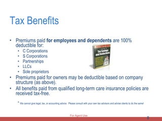Tax Benefits Premiums paid  for employees and dependents  are 100% deductible for: C Corporations S Corporations  Partnerships  LLCs  Sole proprietors Premiums paid for owners may be deductible based on company structure (as above). All benefits paid from qualified long-term care insurance policies are received tax-free. *  We cannot give legal, tax, or accounting advice.  Please consult with your own tax advisors and advise clients to do the same! For Agent Use Only 