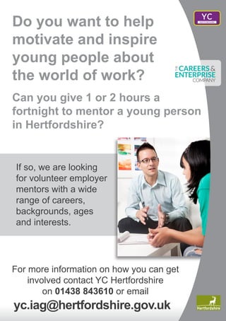 YC
Do you want to help
motivate and inspire
young people about
the world of work?
Can you give 1 or 2 hours a
fortnight to mentor a young person
in Hertfordshire?
If so, we are looking
for volunteer employer
mentors with a wide
range of careers,
backgrounds, ages
and interests.
For more information on how you can get
involved contact YC Hertfordshire
on 01438 843610 or email
yc.iag@hertfordshire.gov.uk
 