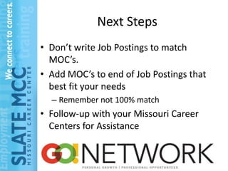 Next Steps
• Don’t write Job Postings to match
  MOC’s.
• Add MOC’s to end of Job Postings that
  best fit your needs
  – Remember not 100% match
• Follow-up with your Missouri Career
  Centers for Assistance
 