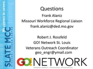 Questions
            Frank Alaniz
Missouri Workforce Regional Liaison
     frank.alaniz@ded.mo.gov

        Robert J. Rossfeld
      GO! Network St. Louis
  Veterans Outreach Coordinator
       geo_engr@ymail.com
 