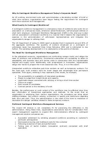 Why Is Contingent Workforce Management Today’s Corporate Need?
As US working environment suits and accommodates a developing number of brief or
short time workers, organizations have begun feeling the requirement for contingent
work force solutions and management.
What Exactly Is Contingent Workforce?
A contingent workforce management is a temporary class of workforce who work for an
association on a temporary basis, otherwise called freelancers, self-employed entities or
short term employer. Contingent Workforce Management (CWM) is the vital way to deal
with an association's unforeseen workforce in a manner that it lessens the organization's
expense in the administration of unforeseen representatives and mitigates the
organization's danger in utilizing them
The US Department of Labour’s 2008 report evaluates that it represents around 30% of
the aggregate workforce. The quantity of workers employed on a contingent or
unforeseen basis has expanded three times following 1990 and is estimated to rise
further. The spiraling development in it is catalysed by a few points of interest.
The Need For Contingent Workforce Management
In the globalized economy, organizations are confronting savage rivalry and oblige the
need to reinforce cost productivity. Commercial enterprises are competing to attain to
adaptability with business laws and worker costs in consonance with the unpredictable
request and supply cycle. Additionally, with progressions in innovation, organizations
oblige new hands to prepare the more seasoned ones. Thus, it is on the ascent.
Unexpected workforce embodies part-time workers as well as temporary workers. For
the most part, such workers work for lower wages and advantages than permanent
specialists. Then again, enlisting it may represent a few issues, for example,
 The accessibility or availability of interested candidates.
 Means to judge their insight levels and capacity
 Legitimate danger connected with utilizing or hiring a short time worker
 Choice on wages
 Past records of candidates
 Contract period or the residency of work
Besides, the performance or work output of the workforce may be affected since they
lack information of hierarchical approaches and methods. In the event that an
organization is employing from various organizations, the procedure can bring about
staffing mistakes, non-uniform valuing, a downturn in quality and misfortune regarding
both time and cash. Thus, the administration is the need of the time to moderate or
neutralize the danger variables related to these temporary workers.
Proficient Contingent Workforce Management Services
The inward HR division is not completely fit for perceiving the difficulties in the
administration. Along these lines, organizations associations look for collaboration from
expert management suppliers to expand ROI. Administrations offered by contingent
management solution companies are:
 Successful enlistment by enlisting prepared workforce according to customer's
particular prerequisites
 Decreased procuring and livelihood costs for the customer
 Following execution of task and performance
 Taking care of lawful matters (occupation contract) connected with brief
specialists
 