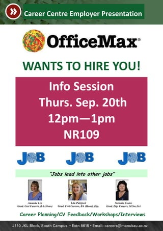 Career Centre Employer Presentation




    WANTS TO HIRE YOU!
                   Info Session
                 Thurs. Sep. 20th
                  12pm—1pm
                      NR109

                         “Jobs lead into other jobs”




        Amanda Lee                         Lila Pulsford                     Melanie Cooke
Grad. Cert Careers, BA (Hons)   Grad. Cert Careers, BA (Hons), Dip.   Grad. Dip. Careers, M.Soc.Sci


  Career Planning/CV Feedback/Workshops/Interviews
 
