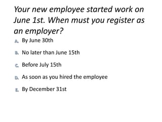 Your new employee started work on
June 1st. When must you register as
an employer?
  By June 30th
  No later than June 15th
  Before July 15th

  As soon as you hired the employee

  By December 31st
 