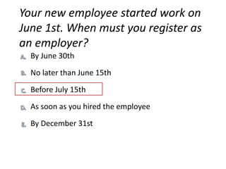Your new employee started work on
June 1st. When must you register as
an employer?
  By June 30th
  No later than June 15th
  Before July 15th

  As soon as you hired the employee

  By December 31st
 
