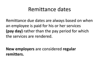 Remittance dates
Remittance due dates are always based on when
an employee is paid for his or her services
(pay day) rather than the pay period for which
the services are rendered.

New employers are considered regular
remitters.
 