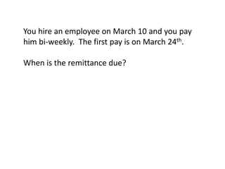 You hire an employee on March 10 and you pay
him bi-weekly. The first pay is on March 24th.

When is the remittance due?
 