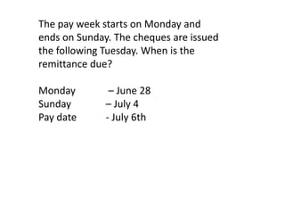 The pay week starts on Monday and
ends on Sunday. The cheques are issued
the following Tuesday. When is the
remittance due?

Monday         – June 28
Sunday        – July 4
Pay date      - July 6th
 