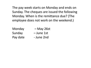 The pay week starts on Monday and ends on
Sunday. The cheques are issued the following
Monday. When is the remittance due? (The
employee does not work on the weekend.)

Monday         – May 26st
Sunday        – June 1st
Pay date      - June 2nd
 