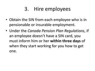 3. Hire employees
• Obtain the SIN from each employee who is in
  pensionable or insurable employment.
• Under the Canada Pension Plan Regulations, if
  an employee doesn't have a SIN card, you
  must inform him or her within three days of
  when they start working for you how to get
  one.
 