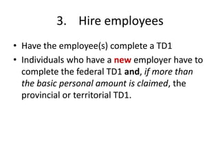 3. Hire employees
• Have the employee(s) complete a TD1
• Individuals who have a new employer have to
  complete the federal TD1 and, if more than
  the basic personal amount is claimed, the
  provincial or territorial TD1.
 