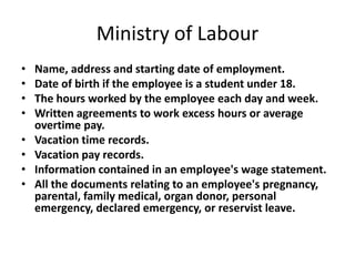 Ministry of Labour
•   Name, address and starting date of employment.
•   Date of birth if the employee is a student under 18.
•   The hours worked by the employee each day and week.
•   Written agreements to work excess hours or average
    overtime pay.
•   Vacation time records.
•   Vacation pay records.
•   Information contained in an employee's wage statement.
•   All the documents relating to an employee's pregnancy,
    parental, family medical, organ donor, personal
    emergency, declared emergency, or reservist leave.
 