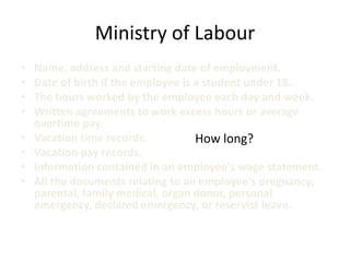 Ministry of Labour
•   Name, address and starting date of employment.
•   Date of birth if the employee is a student under 18.
•   The hours worked by the employee each day and week.
•   Written agreements to work excess hours or average
    overtime pay.
•   Vacation time records.           How long?
•   Vacation pay records.
•   Information contained in an employee's wage statement.
•   All the documents relating to an employee's pregnancy,
    parental, family medical, organ donor, personal
    emergency, declared emergency, or reservist leave.
 