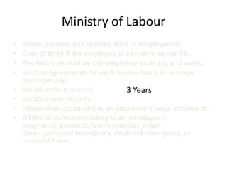 Ministry of Labour
•   Name, address and starting date of employment.
•   Date of birth if the employee is a student under 18.
•   The hours worked by the employee each day and week.
•   Written agreements to work excess hours or average
    overtime pay.
•   Vacation time records.           3 Years
•   Vacation pay records.
•   Information contained in an employee's wage statement.
•   All the documents relating to an employee's
    pregnancy, parental, family medical, organ
    donor, personal emergency, declared emergency, or
    reservist leave.
 