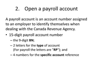 2. Open a payroll account
A payroll account is an account number assigned
to an employer to identify themselves when
dealing with the Canada Revenue Agency.
• 15-digit payroll account number
  – the 9-digit BN;
  – 2 letters for the type of account
    (For payroll the letters are "RP"); and
  – 4 numbers for the specific account reference
 