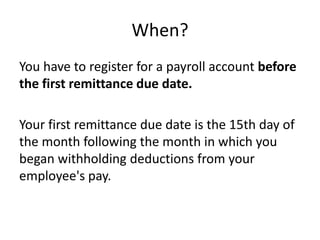 When?
You have to register for a payroll account before
the first remittance due date.

Your first remittance due date is the 15th day of
the month following the month in which you
began withholding deductions from your
employee's pay.
 