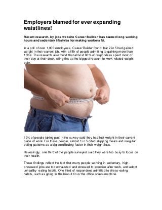Employersblamed for ever expanding
waistlines!
Recent research, by jobs website ‘Career Builder’ has blamed long working
hours and sedentary lifestyles for making workers fat.
In a poll of over 1,000 employees, Career Builder found that 2 in 5 had gained
weight in their current job, with a fifth of people admitting to gaining more than
10Ibs. The research also found that almost 60% of respondees spent most of
their day at their desk, citing this as the biggest reason for work-related weight
gain.
13% of people taking part in the survey said they had lost weight in their current
place of work. For these people, almost 1 in 5 cited skipping meals and irregular
eating patterns as a big contributing factor in their weight loss.
Revealingly, one third of the people surveyed said they were too busy to focus on
their health.
These findings reflect the fact that many people working in sedentary, high-
pressured jobs are too exhausted and stressed to exercise after work, and adopt
unhealthy eating habits. One third of respondees admitted to stress-eating
habits, such as going to the biscuit tin or the office snack-machine.
 