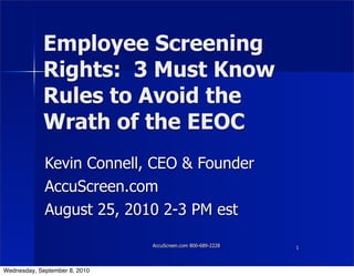 Employee Screening
            Rights: 3 Must Know
            Rules to Avoid the
            Wrath of the EEOC
             Kevin Connell, CEO & Founder
             AccuScreen.com
             August 25, 2010 2-3 PM est

                               AccuScreen.com 800-689-2228   1
                                                             1



Wednesday, September 8, 2010
 