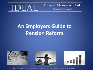 Ideal An Employers Guide to Pension Reform Financial Management Ltd. “ to protect & to prosper” Ideal Financial Management Ltd is Authorised & Regulated by the Financial Services Authority. Reg No 209535 
