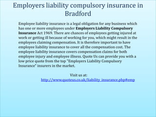 Employers liability compulsory insurance in
                  Bradford
 Employee liability insurance is a legal obligation for any business which
 has one or more employees under Employers Liability Compulsory
 Insurance Act 1969. There are chances of employees getting injured at
 work or getting ill because of working for you, which might result in the
 employees claiming compensation. It is therefore important to have
 employee liability insurance to cover all the compensation cost. The
 employee liability insurance covers compensation claims for both
 employee injury and employee illness. Quote Us can provide you with a
 low price quote from the top "Employers Liability Compulsory
 Insurance" insurers in the market.

                             Visit us at:
              http://www.quoteus.co.uk/liability_insurance.php#emp
 