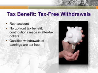 Tax Benefit: Tax-Free Withdrawals
 Roth account
 No up-front tax benefit;
contributions made in after-tax
dollars
 Qualified withdrawals of
earnings are tax free
 