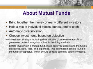 About Mutual Funds
 Bring together the money of many different investors
 Hold a mix of individual stocks, bonds, and/or cash
 Automatic diversification
 Choose investments based on objective
No investment strategy, including diversification, can ensure a profit or
guarantee protection against a loss in declining markets.
Before investing in a mutual fund, make sure you understand the fund’s
objectives, risks, fees, and expenses. This information can be found in
the fund’s prospectus, which should be read carefully before investing.
 