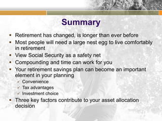 Summary
 Retirement has changed, is longer than ever before
 Most people will need a large nest egg to live comfortably
in retirement
 View Social Security as a safety net
 Compounding and time can work for you
 Your retirement savings plan can become an important
element in your planning
 Convenience
 Tax advantages
 Investment choice
 Three key factors contribute to your asset allocation
decision
 