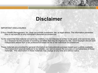 Disclaimer
IMPORTANT DISCLOSURES
D’Arcy Wealth Management, Inc. does not provide investment, tax, or legal advice. The information presented
here is not specific to any individual's personal circumstances.
To the extent that this material concerns tax matters, it is not intended or written to be used, and cannot be used,
by a taxpayer for the purpose of avoiding penalties that may be imposed by law. Each taxpayer should seek
independent advice from a tax professional based on his or her individual circumstances.
These materials are provided for general information and educational purposes based upon publicly available
information from sources believed to be reliable—we cannot assure the accuracy or completeness of these
materials. The information in these materials may change at any time and without notice.
 
