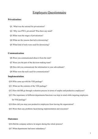 Employers Questionnaire

Privatization:

  Q1. What was the rational for privatization?

  Q2. Why was PTCL privatized? Was there any need?

  Q3.What were the stages of privatization?

  Q4.What are the reasons that led to downsizing?

  Q5.What kind of tools were used for downsizing?



Communication:

  Q6.Were you communicated about it from the start?

  Q7.Were you the part of the decision-making team?

  Q8.How did you communicate the information to your sub-ordinate?

  Q9.What were the tools used for communication?

Implementation:

 Q10.Who came up with the VSS package?

 Q11.What are the contents of the VSS package?

 Q12.How did HR go through evaluation process in terms of surplus and productive employees?

 Q13.The importance of different departments/functions was kept in mind while targeting employees

    for VSS package?

 Q14.How did you stop your productive employees from leaving the organization?

 Q15.Were there any problems faced during implementation and execution?




Outcomes

 Q16.Did the company achieve its targets during this whole process?

 Q17.What departments had more redundancy?

                                                                                                    1
 