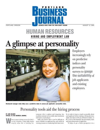 PORTLAND, OREGON                                          BUSINESS NEWS FROM THE FOUR-COUNTY REGION                                            AUGUST 12, 2005




                                    HUMAN RESOURCES
                                             H I R I N G A N D E M P L O Y M E N T L AW

A glimpse at personality
                                                                                                                            Employers
                                                                                                                            increasingly rely
                                                                                                                            on predictive
                                                                                                                            indices and
                                                                                                                            personality
                                                                                                                            surveys to gauge
                                                                                                                            the suitability of
                                                                                                                            job applicants
                                                                                                                            and existing
                                                                                                                            employees.


                                                                          CHARLIE KLOPPENBURG / PORTLAND BUSINESS JOURNAL

Restaurant manager Linda Addy uses a predictive index to assess job applicants’ personality traits.



                         Personality tools aid the hiring process
BY JODI HELMER                                        someone who is upbeat and outgoing, has                    So in order to learn as much as possible about
SPECIAL TO THE BUSINESS JOURNAL                       excellent customer service skills, takes instruction       each applicant before making a hiring decision,



W
                                                      well and is a team player.                                 Addy asks them to fill out a Predictive Index, or
         hen it comes to hiring servers for Salty’s     Addy also knows that it can be difficult to              PI, a survey that identifies the personality traits
         on the Columbia, Linda Addy knows            assess whether an applicant has such skills by             and motivating needs of applicants.
         exactly what she is looking for:             viewing resumes or conducting brief interviews.              “It helps us get a better perspective on a
 