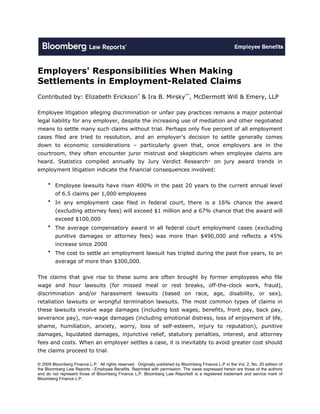 Employers' Responsibilities When Making
Settlements in Employment-Related Claims
Contributed by: Elizabeth Erickson* & Ira B. Mirsky**, McDermott Will & Emery, LLP

Employee litigation alleging discrimination or unfair pay practices remains a major potential
legal liability for any employer, despite the increasing use of mediation and other negotiated
means to settle many such claims without trial. Perhaps only five percent of all employment
cases filed are tried to resolution, and an employer's decision to settle generally comes
down to economic considerations – particularly given that, once employers are in the
courtroom, they often encounter juror mistrust and skepticism when employee claims are
heard. Statistics compiled annually by Jury Verdict Research® on jury award trends in
employment litigation indicate the financial consequences involved:

     • Employee lawsuits have risen 400% in the past 20 years to the current annual level
         of 6.5 claims per 1,000 employees
     • In any employment case filed in federal court, there is a 16% chance the award
         (excluding attorney fees) will exceed $1 million and a 67% chance that the award will
         exceed $100,000
     • The average compensatory award in all federal court employment cases (excluding
         punitive damages or attorney fees) was more than $490,000 and reflects a 45%
         increase since 2000
     • The cost to settle an employment lawsuit has tripled during the past five years, to an
         average of more than $300,000.


The claims that give rise to these sums are often brought by former employees who file
wage and hour lawsuits (for missed meal or rest breaks, off-the-clock work, fraud),
discrimination and/or harassment lawsuits (based on race, age, disability, or sex),
retaliation lawsuits or wrongful termination lawsuits. The most common types of claims in
these lawsuits involve wage damages (including lost wages, benefits, front pay, back pay,
severance pay), non-wage damages (including emotional distress, loss of enjoyment of life,
shame, humiliation, anxiety, worry, loss of self-esteem, injury to reputation), punitive
damages, liquidated damages, injunctive relief, statutory penalties, interest, and attorney
fees and costs. When an employer settles a case, it is inevitably to avoid greater cost should
the claims proceed to trial.

© 2009 Bloomberg Finance L.P. All rights reserved. Originally published by Bloomberg Finance L.P in the Vol. 2, No. 20 edition of
the Bloomberg Law Reports - Employee Benefits. Reprinted with permission. The views expressed herein are those of the authors
and do not represent those of Bloomberg Finance L.P. Bloomberg Law Reports® is a registered trademark and service mark of
Bloomberg Finance L.P.
 