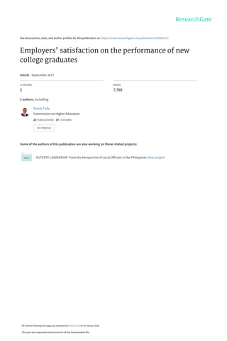 See discussions, stats, and author profiles for this publication at: https://www.researchgate.net/publication/324561317
Employers' satisfaction on the performance of new
college graduates
Article · September 2017
CITATIONS
2
READS
7,780
2 authors, including:
Some of the authors of this publication are also working on these related projects:
DUTERTE LEADERSHIP: From the Perspective of Local Officials in the Philippines View project
Randy Tudy
Commission on Higher Education
23 PUBLICATIONS   37 CITATIONS   
SEE PROFILE
All content following this page was uploaded by Randy Tudy on 30 January 2020.
The user has requested enhancement of the downloaded file.
 
