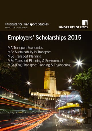 Institute for Transport Studies
FACULTY OF ENVIRONMENT
Employers’ Scholarships 2015
www.its.leeds.ac.uk
MA Transport Economics
MSc Sustainability in Transport
MSc Transport Planning
MSc Transport Planning & Environment
MSc (Eng) Transport Planning & Engineering
 