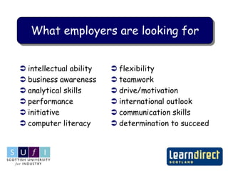 What employers are looking for


 intellectual ability    flexibility
 business awareness      teamwork
 analytical skills       drive/motivation
 performance             international outlook
 initiative              communication skills
 computer literacy       determination to succeed
 
