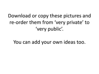 Download or copy these pictures and
re-order them from ‘very private’ to
‘very public’.
You can add your own ideas too.
 