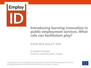 Scalable & cost-effective facilitation
of professional identity transformation
in public employment services
This project has received funding from the European Union’s Seventh Framework Programme for research,
technological development and demonstration under grant agreement no. 619619
Introducing learning innovation in
public employment services. What
role can facilitation play?
ICELW 2014, June 12th
2014
Dr. Barbara Kieslinger
Centre for Social Innovation, Austria
 