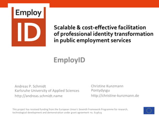 Scalable & cost-effective facilitation
of professional identity transformation
in public employment services
This project has received funding from the European Union’s Seventh Framework Programme for research,
technological development and demonstration under grant agreement no. 619619
EmployID
Andreas P. Schmidt
Karlsruhe University of Applied Sciences
http://andreas.schmidt.name
Christine Kunzmann
Pontydysgu
http://christine-kunzmann.de
 