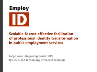 Scalable & cost-effective facilitation 
of professional identity transformation 
in public employment services 
Large scale integrating project (IP) 
ICT-2013.8.2 Technology-enhanced learning 
 