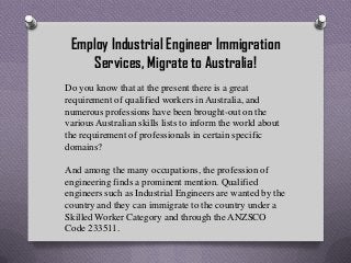 Employ Industrial Engineer Immigration
Services, Migrate to Australia!
Do you know that at the present there is a great
requirement of qualified workers in Australia, and
numerous professions have been brought-out on the
various Australian skills lists to inform the world about
the requirement of professionals in certain specific
domains?
And among the many occupations, the profession of
engineering finds a prominent mention. Qualified
engineers such as Industrial Engineers are wanted by the
country and they can immigrate to the country under a
Skilled Worker Category and through the ANZSCO
Code 233511.

 