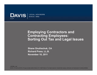 Employing Contractors and
                                       Contracting Employees:
                                       Sorting Out Tax and Legal Issues

                                        Shane Onufrechuk, CA
                                        Richard Press, LL.B.
                                        November 10, 2011




5573299_1.ppt
DAVIS LLP and the DAVIS LLP logo are trade-marks of Davis LLP, © 2007 Davis LLP, all rights reserved. Unauthorized copying, distribution and transmission is strictly prohibited.
 