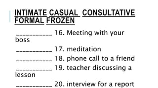 INTIMATE CASUAL CONSULTATIVE
FORMAL FROZEN
___________ 16. Meeting with your
boss
___________ 17. meditation
___________ 18. phone call to a friend
___________ 19. teacher discussing a
lesson
___________ 20. interview for a report
 