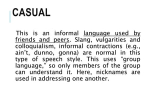CASUAL
This is an informal language used by
friends and peers. Slang, vulgarities and
colloquialism, informal contractions (e.g.,
ain’t, dunno, gonna) are normal in this
type of speech style. This uses “group
language,” so only members of the group
can understand it. Here, nicknames are
used in addressing one another.
 