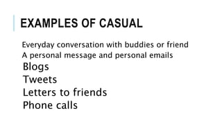 EXAMPLES OF CASUAL
Everyday conversation with buddies or friend
A personal message and personal emails
Blogs
Tweets
Letters to friends
Phone calls
 