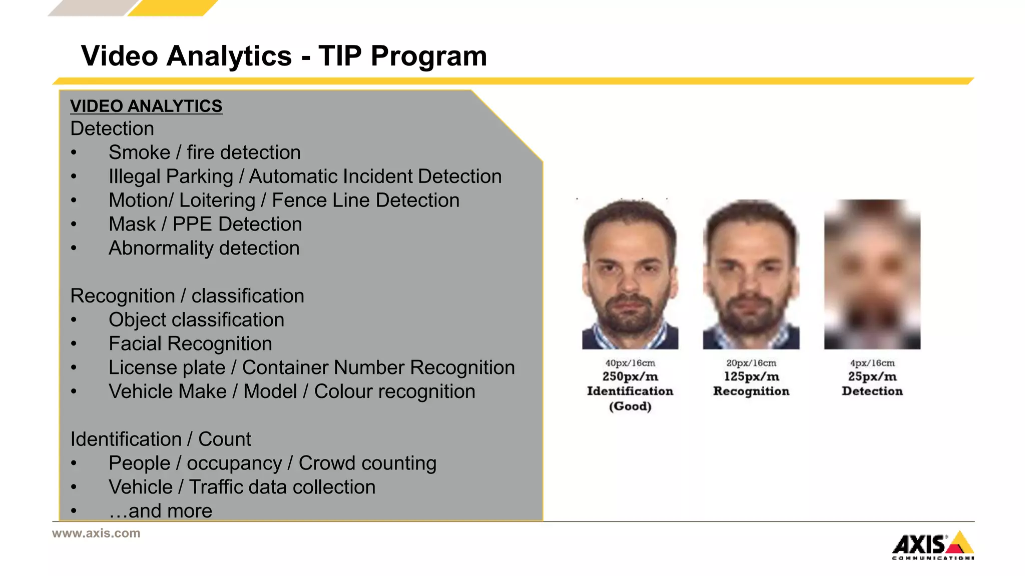 www.axis.com
Video Analytics - TIP Program
VIDEO ANALYTICS
Detection
• Smoke / fire detection
• Illegal Parking / Automatic Incident Detection
• Motion/ Loitering / Fence Line Detection
• Mask / PPE Detection
• Abnormality detection
Recognition / classification
• Object classification
• Facial Recognition
• License plate / Container Number Recognition
• Vehicle Make / Model / Colour recognition
Identification / Count
• People / occupancy / Crowd counting
• Vehicle / Traffic data collection
• …and more
 