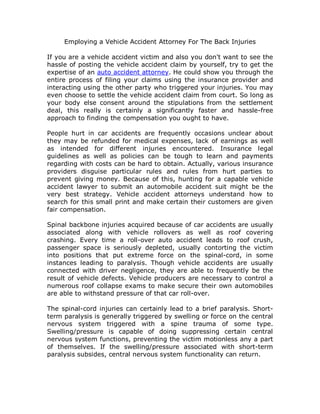 Employing a Vehicle Accident Attorney For The Back Injuries

If you are a vehicle accident victim and also you don't want to see the
hassle of posting the vehicle accident claim by yourself, try to get the
expertise of an auto accident attorney. He could show you through the
entire process of filing your claims using the insurance provider and
interacting using the other party who triggered your injuries. You may
even choose to settle the vehicle accident claim from court. So long as
your body else consent around the stipulations from the settlement
deal, this really is certainly a significantly faster and hassle-free
approach to finding the compensation you ought to have.

People hurt in car accidents are frequently occasions unclear about
they may be refunded for medical expenses, lack of earnings as well
as intended for different injuries encountered. Insurance legal
guidelines as well as policies can be tough to learn and payments
regarding with costs can be hard to obtain. Actually, various insurance
providers disguise particular rules and rules from hurt parties to
prevent giving money. Because of this, hunting for a capable vehicle
accident lawyer to submit an automobile accident suit might be the
very best strategy. Vehicle accident attorneys understand how to
search for this small print and make certain their customers are given
fair compensation.

Spinal backbone injuries acquired because of car accidents are usually
associated along with vehicle rollovers as well as roof covering
crashing. Every time a roll-over auto accident leads to roof crush,
passenger space is seriously depleted, usually contorting the victim
into positions that put extreme force on the spinal-cord, in some
instances leading to paralysis. Though vehicle accidents are usually
connected with driver negligence, they are able to frequently be the
result of vehicle defects. Vehicle producers are necessary to control a
numerous roof collapse exams to make secure their own automobiles
are able to withstand pressure of that car roll-over.

The spinal-cord injuries can certainly lead to a brief paralysis. Short-
term paralysis is generally triggered by swelling or force on the central
nervous system triggered with a spine trauma of some type.
Swelling/pressure is capable of doing suppressing certain central
nervous system functions, preventing the victim motionless any a part
of themselves. If the swelling/pressure associated with short-term
paralysis subsides, central nervous system functionality can return.
 