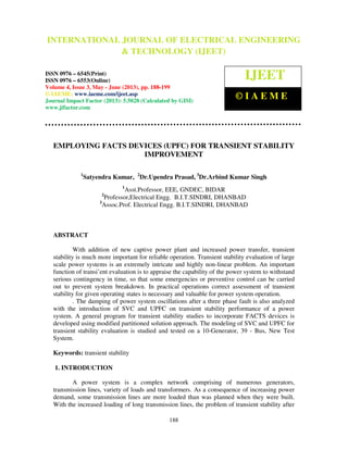 International Journal of Electrical Engineering and Technology (IJEET), ISSN 0976 –
6545(Print), ISSN 0976 – 6553(Online) Volume 4, Issue 3, May - June (2013), © IAEME
188
EMPLOYING FACTS DEVICES (UPFC) FOR TRANSIENT STABILITY
IMPROVEMENT
1
Satyendra Kumar, 2
Dr.Upendra Prasad, 3
Dr.Arbind Kumar Singh
1
Asst.Professor, EEE, GNDEC, BIDAR
2
Professor,Electrical Engg. B.I.T.SINDRI, DHANBAD
3
Assoc.Prof. Electrical Engg. B.I.T.SINDRI, DHANBAD
ABSTRACT
With addition of new captive power plant and increased power transfer, transient
stability is much more important for reliable operation. Transient stability evaluation of large
scale power systems is an extremely intricate and highly non-linear problem. An important
function of transi’ent evaluation is to appraise the capability of the power system to withstand
serious contingency in time, so that some emergencies or preventive control can be carried
out to prevent system breakdown. In practical operations correct assessment of transient
stability for given operating states is necessary and valuable for power system operation.
. The damping of power system oscillations after a three phase fault is also analyzed
with the introduction of SVC and UPFC on transient stability performance of a power
system. A general program for transient stability studies to incorporate FACTS devices is
developed using modified partitioned solution approach. The modeling of SVC and UPFC for
transient stability evaluation is studied and tested on a 10-Generator, 39 - Bus, New Test
System.
Keywords: transient stability
1. INTRODUCTION
A power system is a complex network comprising of numerous generators,
transmission lines, variety of loads and transformers. As a consequence of increasing power
demand, some transmission lines are more loaded than was planned when they were built.
With the increased loading of long transmission lines, the problem of transient stability after
INTERNATIONAL JOURNAL OF ELECTRICAL ENGINEERING
& TECHNOLOGY (IJEET)
ISSN 0976 – 6545(Print)
ISSN 0976 – 6553(Online)
Volume 4, Issue 3, May - June (2013), pp. 188-199
© IAEME: www.iaeme.com/ijeet.asp
Journal Impact Factor (2013): 5.5028 (Calculated by GISI)
www.jifactor.com
IJEET
© I A E M E
 