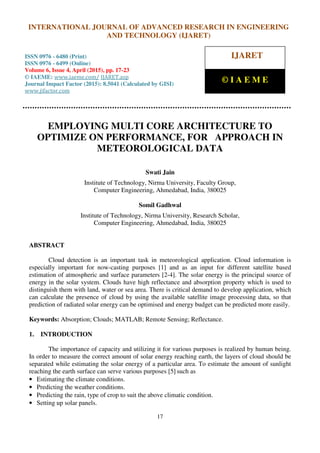 International Journal of Advanced Research in Engineering and Technology (IJARET), ISSN 0976 –
6480(Print), ISSN 0976 – 6499(Online), Volume 6, Issue 4, April (2015), pp. 17-23 © IAEME
17
EMPLOYING MULTI CORE ARCHITECTURE TO
OPTIMIZE ON PERFORMANCE, FOR APPROACH IN
METEOROLOGICAL DATA
Swati Jain
Institute of Technology, Nirma University, Faculty Group,
Computer Engineering, Ahmedabad, India, 380025
Somil Gadhwal
Institute of Technology, Nirma University, Research Scholar,
Computer Engineering, Ahmedabad, India, 380025
ABSTRACT
Cloud detection is an important task in meteorological application. Cloud information is
especially important for now-casting purposes [1] and as an input for different satellite based
estimation of atmospheric and surface parameters [2-4]. The solar energy is the principal source of
energy in the solar system. Clouds have high reflectance and absorption property which is used to
distinguish them with land, water or sea area. There is critical demand to develop application, which
can calculate the presence of cloud by using the available satellite image processing data, so that
prediction of radiated solar energy can be optimised and energy budget can be predicted more easily.
Keywords: Absorption; Clouds; MATLAB; Remote Sensing; Reflectance.
1. INTRODUCTION
The importance of capacity and utilizing it for various purposes is realized by human being.
In order to measure the correct amount of solar energy reaching earth, the layers of cloud should be
separated while estimating the solar energy of a particular area. To estimate the amount of sunlight
reaching the earth surface can serve various purposes [5] such as
• Estimating the climate conditions.
• Predicting the weather conditions.
• Predicting the rain, type of crop to suit the above climatic condition.
• Setting up solar panels.
INTERNATIONAL JOURNAL OF ADVANCED RESEARCH IN ENGINEERING
AND TECHNOLOGY (IJARET)
ISSN 0976 - 6480 (Print)
ISSN 0976 - 6499 (Online)
Volume 6, Issue 4, April (2015), pp. 17-23
© IAEME: www.iaeme.com/ IJARET.asp
Journal Impact Factor (2015): 8.5041 (Calculated by GISI)
www.jifactor.com
IJARET
© I A E M E
 